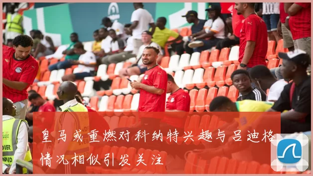 皇马或重燃对科纳特兴趣与吕迪格情况相似引发关注
