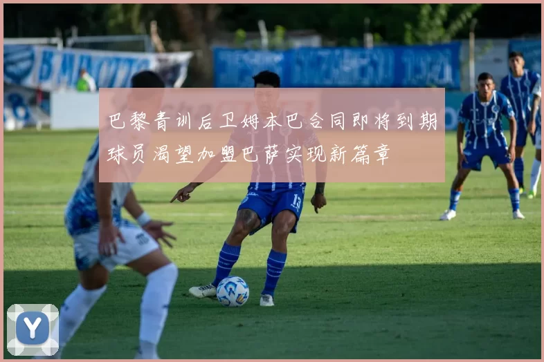 巴黎青训后卫姆本巴合同即将到期球员渴望加盟巴萨实现新篇章