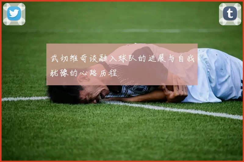 武切维奇谈融入球队的进展与自我犹豫的心路历程