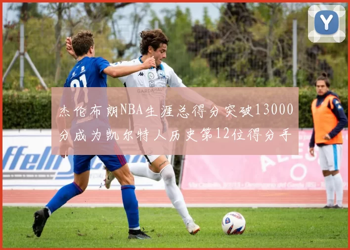 杰伦布朗NBA生涯总得分突破13000分成为凯尔特人历史第12位得分手
