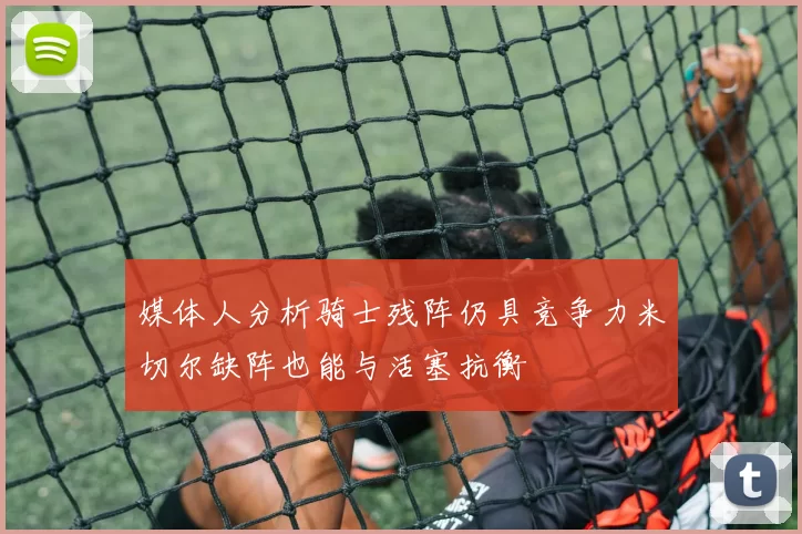 媒体人分析骑士残阵仍具竞争力米切尔缺阵也能与活塞抗衡