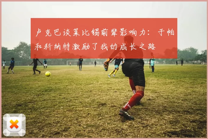 卢克巴谈莱比锡前辈影响力：于帕和科纳特激励了我的成长之路