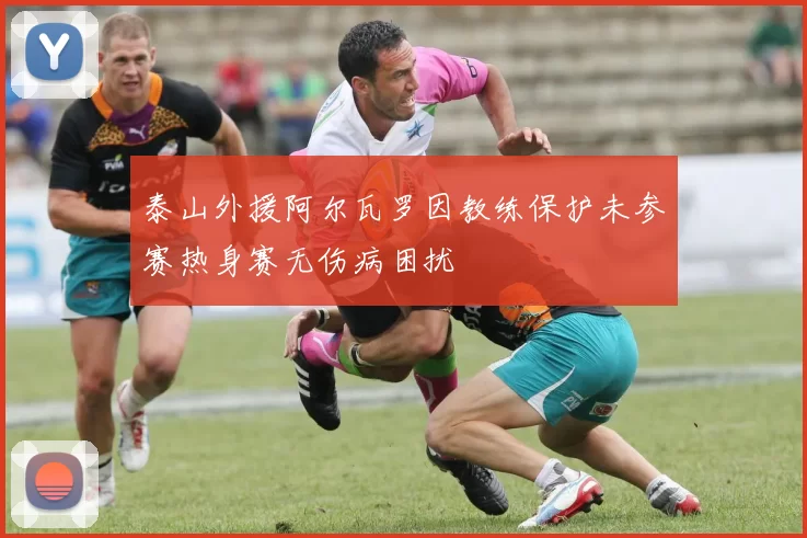 泰山外援阿尔瓦罗因教练保护未参赛热身赛无伤病困扰