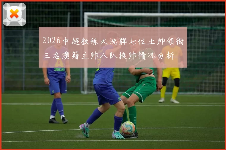 2026中超教练大洗牌七位土帅领衔三名澳籍主帅八队换帅情况分析