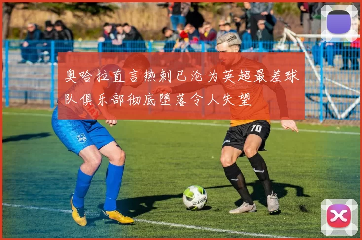 奥哈拉直言热刺已沦为英超最差球队俱乐部彻底堕落令人失望
