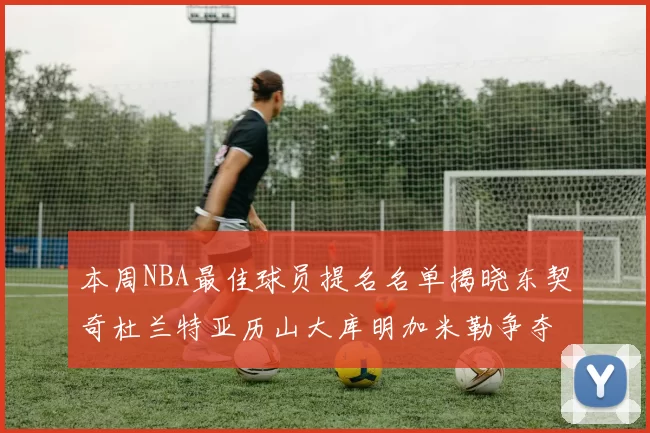 本周NBA最佳球员提名名单揭晓东契奇杜兰特亚历山大库明加米勒争夺荣誉