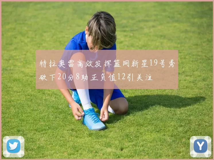 特拉奥雷高效发挥篮网新星19号秀砍下20分8助正负值12引关注