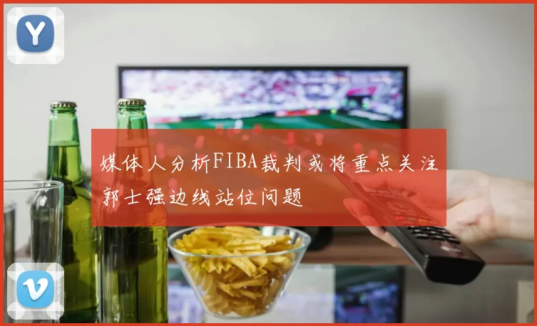 媒体人分析FIBA裁判或将重点关注郭士强边线站位问题