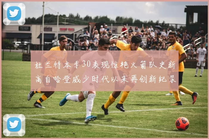 杜兰特本季30表现惊艳火箭队史新高自哈登威少时代以来再创新纪录