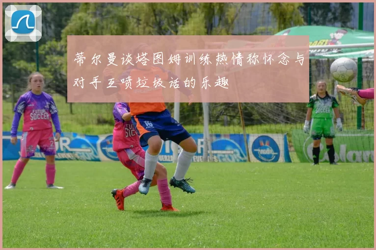 蒂尔曼谈塔图姆训练热情称怀念与对手互喷垃圾话的乐趣