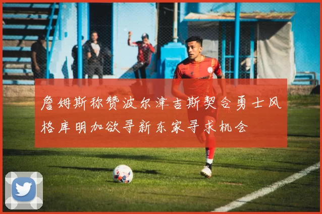 詹姆斯称赞波尔津吉斯契合勇士风格库明加欲寻新东家寻求机会