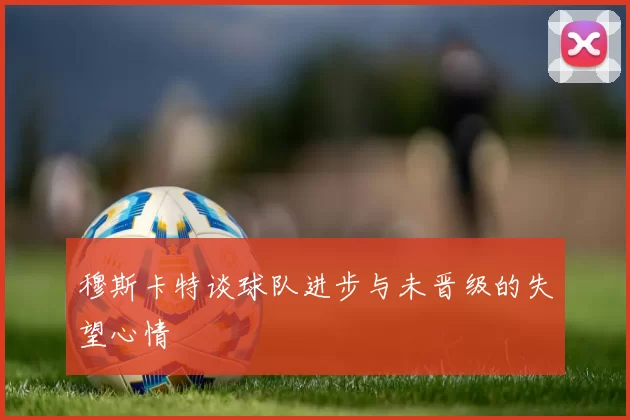 穆斯卡特谈球队进步与未晋级的失望心情