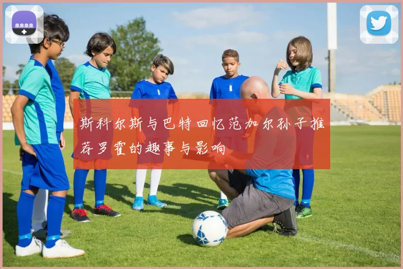 斯科尔斯与巴特回忆范加尔孙子推荐罗霍的趣事与影响